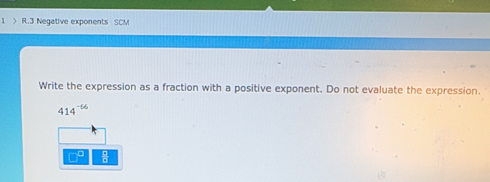 1 > R.3 Negative exponents SCM 
Write the expression as a fraction with a positive exponent. Do not evaluate the expression.
414^(-66)
 □ /□  