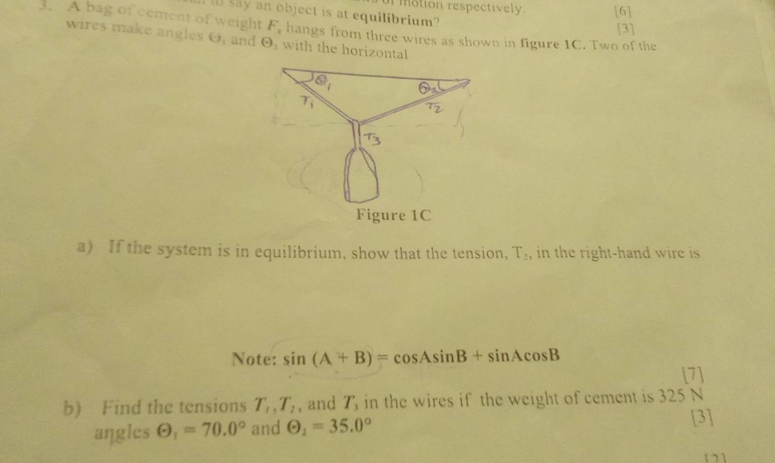 ur motion respectively.
I 10 say an object is at equilibrium?
[6]
[3]
3. A bag of cement of weight F_x hangs from three wires as shown in figure 1C. Two of the
wires make angles O, and Theta _1 with the horizontal
a) If the system is in equilibrium, show that the tension, T_2, in the right-hand wire is .
Note: sin (A+B)=cos Asin B+sin Acos B
[7]
b) Find the tensions T_1,T_2 , and T_3 in the wires if the weight of cement is 325 N
angles Theta _1=70.0° and Theta _1=35.0°
[3]