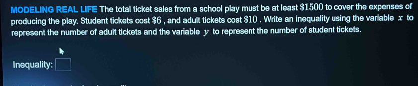 MODELING REAL LIFE The total ticket sales from a school play must be at least $1500 to cover the expenses of 
producing the play. Student tickets cost $6 , and adult tickets cost $10. Write an inequality using the variable x to 
represent the number of adult tickets and the variable y to represent the number of student tickets. 
Inequality: □