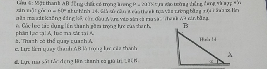 Một thanh AB đồng chất có trọng lượng P=200N tựa vào tường thẳng đứng và hợp với
sàn một góc alpha =60° như hình 14. Giả sử đầu B của thanh tựa vào tường bằng một bánh xe lăn
nên ma sát không đáng kể, còn đầu A tựa vào sàn có ma sát. Thanh AB cân bằng.
a. Các lực tác dụng lên thanh gồm trọng lực của thanh,
phản lực tại A, lực ma sát tại A.
b. Thanh có thể quay quanh A.
c. Lực làm quay thanh AB là trọng lực của thanh
d. Lực ma sát tác dụng lên thanh có giá trị 100N.