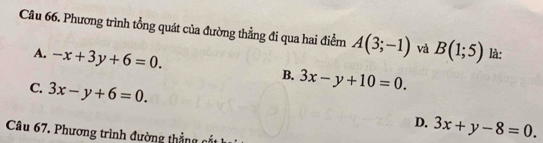 Phương trình tổng quát của đường thẳng đi qua hai điểm A(3;-1) và B(1;5) là:
A. -x+3y+6=0.
B. 3x-y+10=0.
C. 3x-y+6=0.
D. 3x+y-8=0. 
Câu 67. Phương trình đường thắng c t