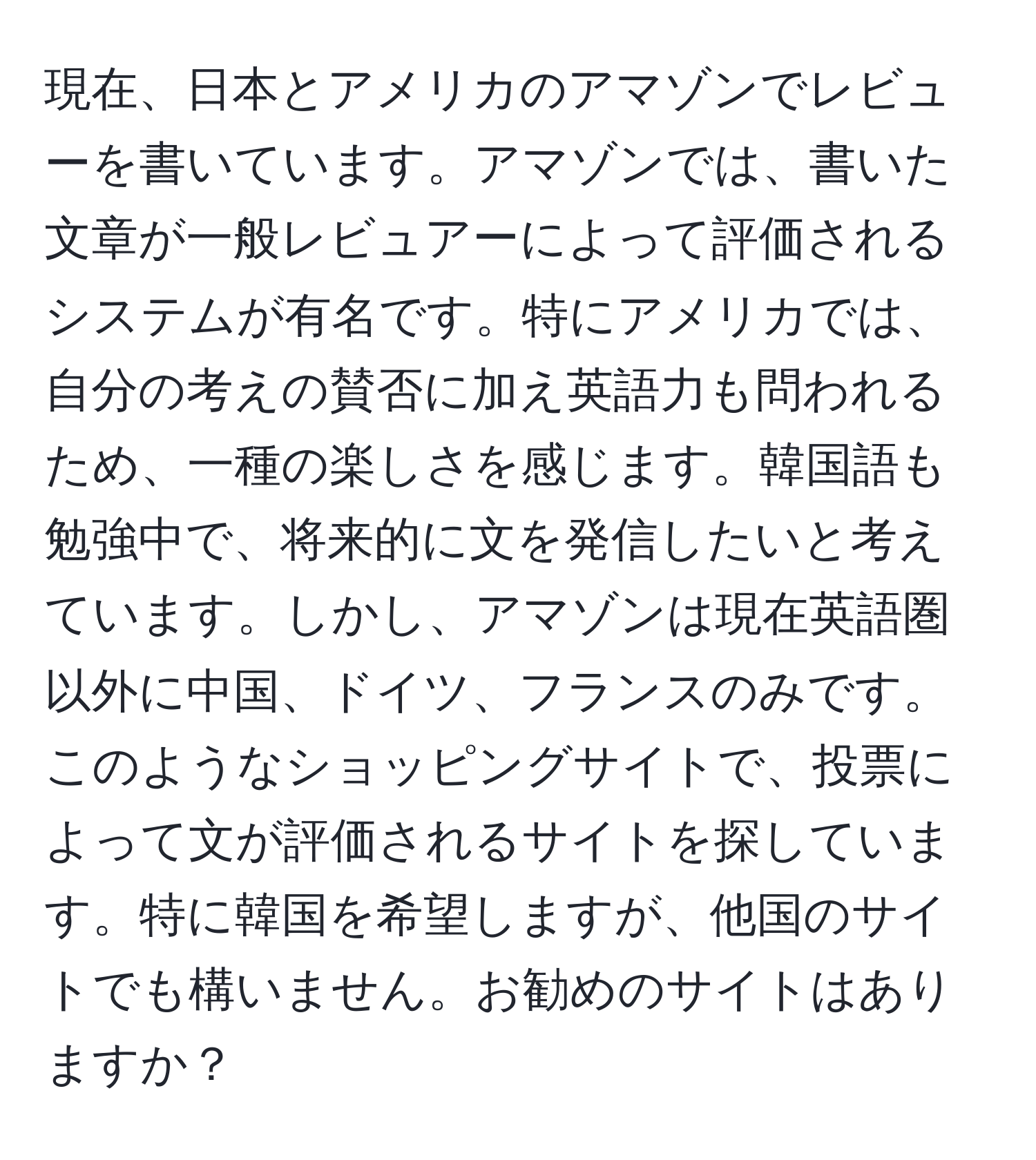 現在、日本とアメリカのアマゾンでレビューを書いています。アマゾンでは、書いた文章が一般レビュアーによって評価されるシステムが有名です。特にアメリカでは、自分の考えの賛否に加え英語力も問われるため、一種の楽しさを感じます。韓国語も勉強中で、将来的に文を発信したいと考えています。しかし、アマゾンは現在英語圏以外に中国、ドイツ、フランスのみです。このようなショッピングサイトで、投票によって文が評価されるサイトを探しています。特に韓国を希望しますが、他国のサイトでも構いません。お勧めのサイトはありますか？