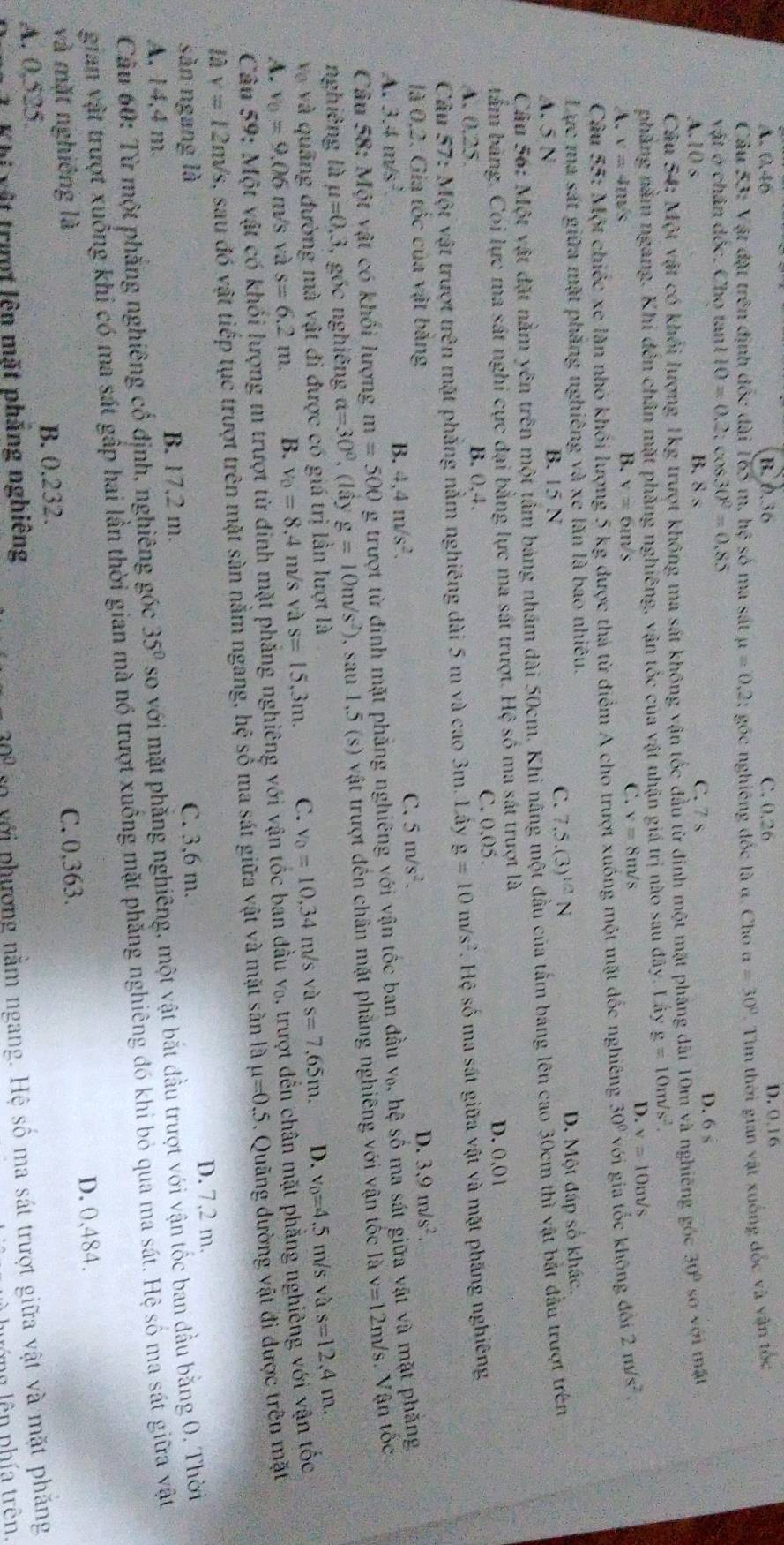 A. 0.46 B. 0.36 C. 0.26 D. 0.16
Câu 53: Vật đặt trên định đốc dài 165 m. hxi số ma sắt mu =0.2 :  góc nghiêng đốc là a. Cho a=30° Tìm thời gian vật xuống đốc và vận tốc
vật ở chân đốc. Cho tan1 10=0.2. cos 30°=0.85
A.10 s B. 8
C. 7 s
D. 6s
Câu 54: Một vật có khổi lượng 1kg trượt không ma sát không vận tốc đầu từ đinh một mặt pháng dài 10m và nghiêng góc 30° số với mặt
phẳng nằm ngang. Khi đến chân mặt phẳng nghiêng, vận tốc của vật nhận giá trị nào sau đây. Lây g=10m/s^2.
A. v=4n/s B. v=6m/s C. v=8t ws
D. v=10m/s
Câu x= 5: Một chiếc xe lần nhỏ khối lượng 5 kg được thá từ điểm A cho trượt xuống một mặt dốc nghiêng 30° với gia tốc không đổi 2m/s^2
Lực ma sát giữa mặt phăng nghiêng và xe lăn là bao nhiêu.
A. 5 N B. 15 N
C. 7.5.(3)^1/2N D. Một đấp số khác.
Cầu 56: Một vật đặt nằm yên trên một tâm bảng nhấm dài 50cm. Khi nâng một đầu của tấm bảng lên cao 30cm thì vật bắt đầu trượt trên
tầm bảng. Coi lực ma sát nghi cực đại bằng lực ma sát trượt. Hệ số ma sát trượt là
A. 0.25 B. 0,4. C. 0.05.
D. 0.01
Câu 57: Một vật trượt trên mặt phẳng nằm nghiêng dài 5 m và cao 3m. Lây g=10m/s^2. Hệ số ma sắt giữa vật và mặt phăng nghiêng
là 0,2. Gia tốc của vật bằng D. 3.9m/s^2.
A. 3.4m/s^2 B. 4,4m/s^2.
C. 5m/s^2.
Câu 7x 8: Một vật có khối lượng m=500 g trượt từ đinh mặt phẳng nghiêng với vận tốc ban đầu V_0 , hệ số ma sát giữa vật và mặt phăng
nghiêng là mu =0,3 , gốc nghiêng a=30° , (lây g=10m/s^2) 0, sau 1,5 (s) vật trượt đến chân mặt phăng nghiêng với vận tốc là v=12m/s Vận tốc
Và và quãng đường mà vật đi được có giá trị lần lượt là
A. v_0=9.06 m/s và s=6.2m. B. v_0=8 ,4 m/s và s=15,3m. C. v_0=10,34 m/s và s=7,65m. D. v_0=4.5 m/s và s=12,4m.
Câu 59: Một vật có ng m trượt từ đinh mặt phẳng nghiêng với vận tốc ban đầu v₀, trượt đến chân mặt phẳng nghiêng với vận tốc
là v=12m/s s, sau đó vật tiếp tục trượt trên mặt sàn nằm ngang, hệ số ma sát giữa vật và mặt sàn là mu =0.5 Quãng dường vật đi được trên mặt
sàn ngang là
A, 14,4 m. B. 17.2 m. C. 3,6 m. D. 7,2 m.
Cầu 60: Từ một phẳng nghiêng cổ định, nghiêng góc 35° so với mặt phăng nghiêng, một vật bắt đầu trượt với vận tốc ban đầu bằng 0. Thời
gian vật trượt xuống khi có ma sát gấp hai lần thời gian mà nó trượt xuồng mặt phăng nghiêng đó khi bỏ qua ma sát. Hệ số ma sát giữa vật
và mặt nghiêng là
A. 0,525. B. 0.232. C. 0,363. D. 0,484.
Khi xật trưt lên mặt pháng nghiêng
30° số với phương nằm ngang. Hệ số ma sát trượt giữa vật và mặt phăng
nớng lên phía trên.
