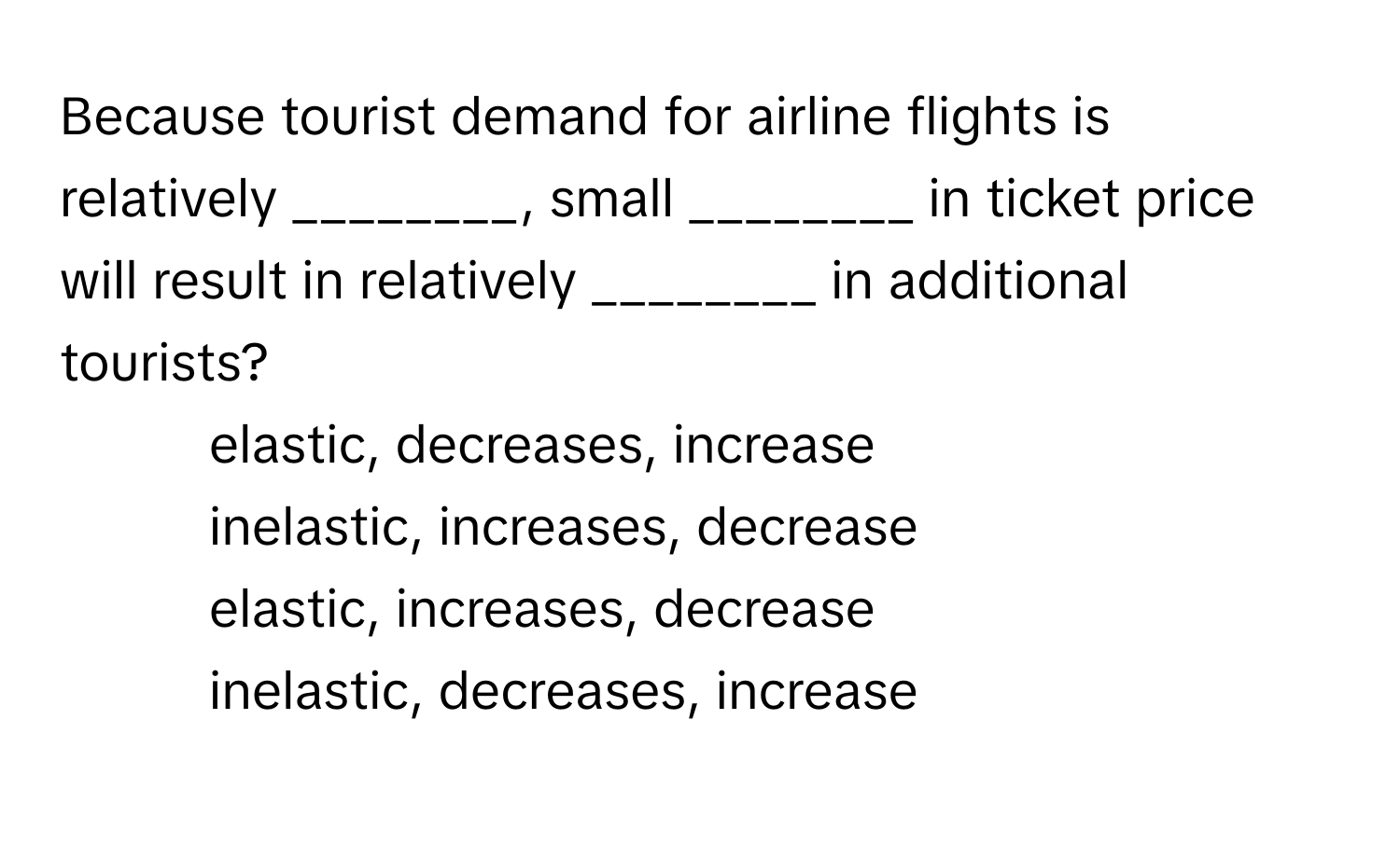 Because tourist demand for airline flights is relatively ________, small ________ in ticket price will result in relatively ________ in additional tourists?
1) elastic, decreases, increase
2) inelastic, increases, decrease
3) elastic, increases, decrease
4) inelastic, decreases, increase