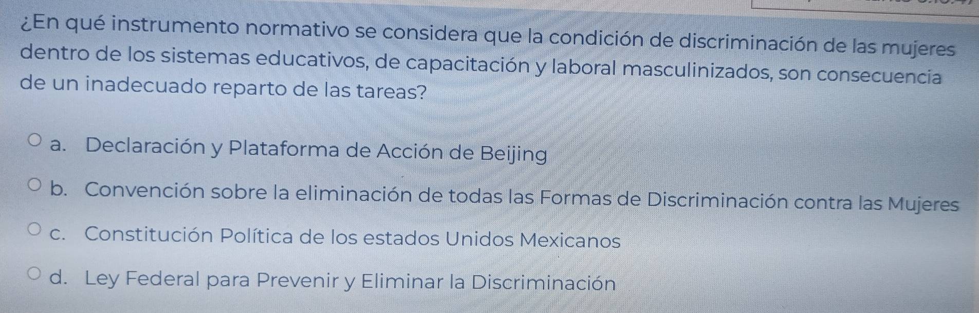 ¿En qué instrumento normativo se considera que la condición de discriminación de las mujeres
dentro de los sistemas educativos, de capacitación y laboral masculinizados, son consecuencia
de un inadecuado reparto de las tareas?
a. Declaración y Plataforma de Acción de Beijing
b. Convención sobre la eliminación de todas las Formas de Discriminación contra las Mujeres
c. Constitución Política de los estados Unidos Mexicanos
d. Ley Federal para Prevenir y Eliminar la Discriminación