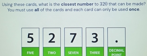 Using these cards, what is the closest number to 320 that can be made?
You must use all of the cards and each card can only be used once.
5 2 7 3
FIVE TWO SEVEN THREE DECIMAL point