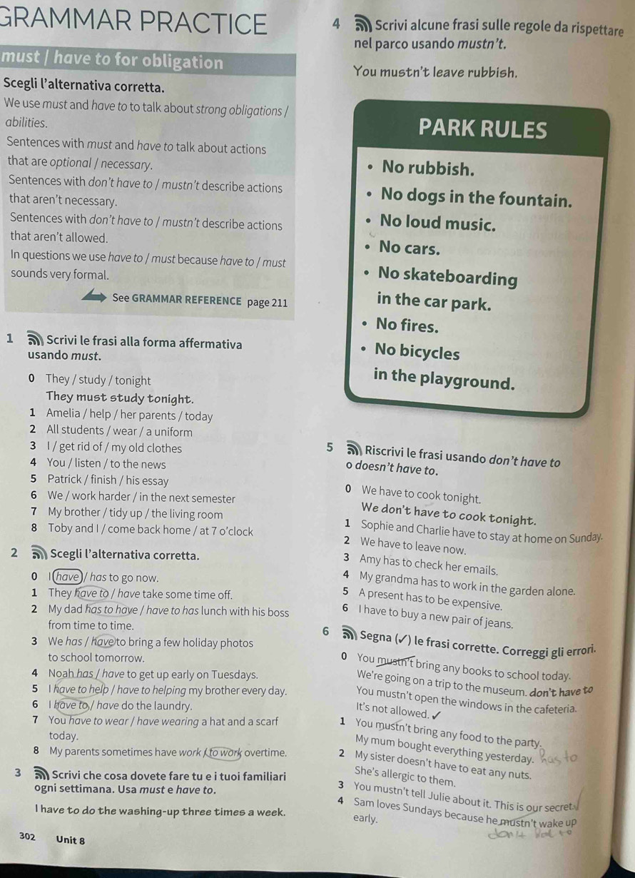 GRAMMAR PRACTICE 4 an Scrivi alcune frasi sulle regole da rispettare
nel parco usando mustn’t.
must | have to for obligation
You mustn't leave rubbish.
Scegli l’alternativa corretta.
We use must and have to to talk about strong obligations /
abilities.
PARK RULES
Sentences with must and have to talk about actions
that are optional / necessary.
No rubbish.
Sentences with don’t have to / mustn’t describe actions No dogs in the fountain.
that aren't necessary. No loud music.
Sentences with don’t have to / mustn’t describe actions
that aren’t allowed. No cars.
In questions we use have to / must because have to / must No skateboarding
sounds very formal.
See GRAMMAR REFERENCE page 211
in the car park.
No fires.
1 5 Scrivi le frasi alla forma affermativa
usando must.
No bicycles
0 They / study / tonight
in the playground.
They must study tonight.
1 Amelia / help / her parents / today
2 All students / wear / a uniform
3 I / get rid of / my old clothes 5  Riscrivi le frasi usando don’t have to
4 You / listen / to the news
o doesn’t have to.
5 Patrick / finish / his essay
0 We have to cook tonight.
6 We / work harder / in the next semester
We don't have to cook tonight.
7 My brother / tidy up / the living room 1 Sophie and Charlie have to stay at home on Sunday.
8 Toby and I / come back home / at 7 o’clock
2 We have to leave now.
2 a Scegli l’alternativa corretta.
3 Amy has to check her emails.
0 I (have)/ has to go now.
4 My grandma has to work in the garden alone.
1 They have to / have take some time off.
5 A present has to be expensive.
2 My dad has to have / have to has lunch with his boss
6 I have to buy a new pair of jeans.
from time to time.
6 a Segna (✓) le frasi corrette. Correggi gli errori.
3 We has / have to bring a few holiday photos
to school tomorrow.
0 You mustn't bring any books to school today.
4 Noah has / have to get up early on Tuesdays.
We're going on a trip to the museum. don't have t
5 I have to help / have to helping my brother every day. You mustn't open the windows in the cafeteria.
6 I have to / have do the laundry.
It's not allowed. √
7 You have to wear / have wearing a hat and a scarf 1 You mustn't bring any food to the party.
today.
My mum bought everything yesterday.
8 My parents sometimes have work I to work overtime 2 My sister doesn't have to eat any nuts.
3  Scrivi che cosa dovete fare tu e i tuoi familiari
She's allergic to them.
ogni settimana. Usa must e have to.
3 You mustn't tell Julie about it. This is our secret
I have to do the washing-up three times a week.
4 Sam loves Sundays because he mustn't wake up
early.
302 Unit 8