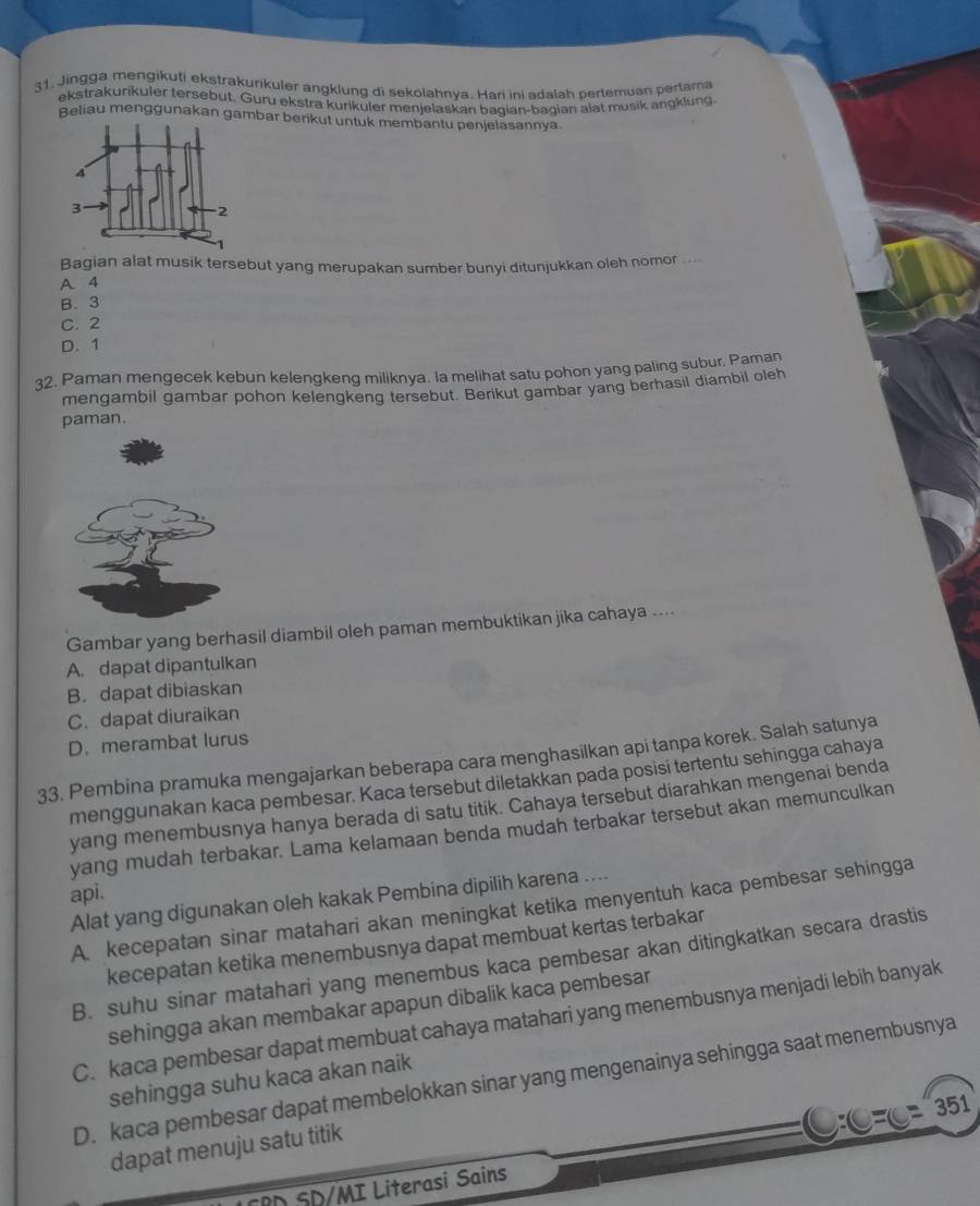 Jingga mengikuti ekstrakurikuler angklung di sekolahnya. Hari ini adalah pertemuan pertama
ekstrakurikuler tersebut. Guru ekstra kurikuler menjelaskan bagian-bagian alat musik angklung.
Beliau menggunakan gambar berikut untuk membantu penjelasannya
Bagian alat musik tersebut yang merupakan sumber bunyi ditunjukkan oleh nomor .
A 4
B. 3
C. 2
D. 1
32. Paman mengecek kebun kelengkeng miliknya. la melihat satu pohon yang paling subur. Paman
mengambil gambar pohon kelengkeng tersebut. Berikut gambar yang berhasil diambil oleh
paman.
Gambar yang berhasil diambil oleh paman membuktikan jika cahaya ....
A. dapat dipantulkan
B. dapat dibiaskan
C. dapat diuraikan
D. merambat lurus
33. Pembina pramuka mengajarkan beberapa cara menghasilkan api tanpa korek. Salah satunya
menggunakan kaca pembesar. Kaca tersebut diletakkan pada posisi tertentu sehingga cahaya
yang menembusnya hanya berada di satu titik. Cahaya tersebut diarahkan mengenai benda
yang mudah terbakar. Lama kelamaan benda mudah terbakar tersebut akan memunculkan
api.
Alat yang digunakan oleh kakak Pembina dipilih karena ....
A. kecepatan sinar matahari akan meningkat ketika menyentuh kaca pembesar sehingga
kecepatan ketika menembusnya dapat membuat kertas terbakar
B. suhu sinar matahari yang menembus kaca pembesar akan ditingkatkan secara drastis
sehingga akan membakar apapun dibalik kaca pembesar
C. kaca pembesar dapat membuat cahaya matahari yang menembusnya menjadi lebih banyak
sehingga suhu kaca akan naik
D. kaca pembesar dapat membelokkan sinar yang mengenainya sehingga saat menembusnya
C:C=(c=351
dapat menuju satu titik
CPD SD/MI Literasi Sains