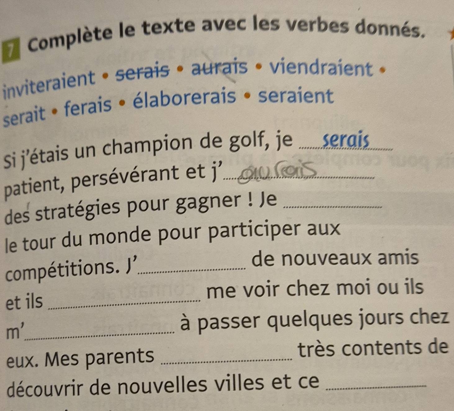 Complète le texte avec les verbes donnés. 
inviteraient • serais • aurais • viendraient » 
serait • ferais • élaborerais • seraient 
Si j'étais un champion de golf, je ... serais_ 
patient, persévérant et j'_ 
des stratégies pour gagner ! Je_ 
le tour du monde pour participer aux 
compétitions. J_ 
de nouveaux amis 
me voir chez moi ou ils 
et ils_ 
m'_ 
à passer quelques jours chez 
eux. Mes parents_ 
très contents de 
découvrir de nouvelles villes et ce_