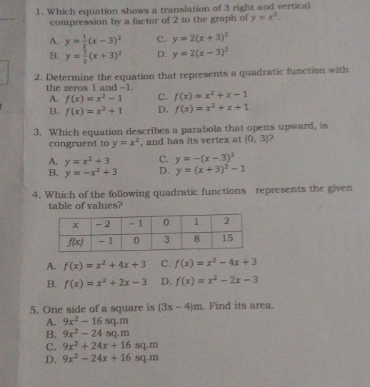 Which equation shows a translation of 3 right and vertical
compression by a factor of 2 to the graph of y=x^2.
A. y= 1/2 (x-3)^2 C. y=2(x+3)^2
B. y= 1/2 (x+3)^2 D. y=2(x-3)^2
2. Determine the equation that represents a quadratic function with
the zeros 1 and -1.
A. f(x)=x^2-1 C. f(x)=x^2+x-1
B. f(x)=x^2+1 D. f(x)=x^2+x+1
3. Which equation describes a parabola that opens upward, is
congruent to y=x^2 , and has its vertex at (0,3) 2
A. y=x^2+3 C. y=-(x-3)^2
B. y=-x^2+3 D. y=(x+3)^2-1
4. Which of the following quadratic functions represents the given
table of values?
A. f(x)=x^2+4x+3 C. f(x)=x^2-4x+3
B. f(x)=x^2+2x-3 D. f(x)=x^2-2x-3
5. One side of a square is (3x-4)m. Find its area.
A. 9x^2-16sq.m
B. 9x^2-24sq.m
C. 9x^2+24x+16sq.m
D. 9x^2-24x+16sq.m