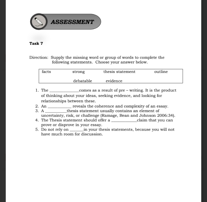 ASSESSMENT 
Task 7 
Direction: Supply the missing word or group of words to complete the 
following statements. Choose your answer below. 
1. The _comes as a result of pre - writing. It is the product 
of thinking about your ideas, seeking evidence, and looking for 
relationships between these. 
2. An _reveals the coherence and complexity of an essay. 
3. A _thesis statement usually contains an element of 
uncertainty, risk, or challenge (Ramage, Bean and Johnson 2006:34). 
4. The Thesis statement should offer a _claim that you can 
prove or disprove in your essay. 
5. Do not rely on _in your thesis statements, because you will not 
have much room for discussion.