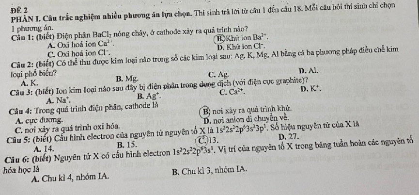 Đề 2
PHÀN I. Câu trắc nghiệm nhiều phương án lựa chọn. Thí sinh trả lời từ câu 1 đến câu 18. Mỗi câu hỏi thí sinh chỉ chọn
1 phương án.
Cầu 1: (biết) Điện phân Ba( Cl_2 nóng chảy, ở cathode xảy ra quá trình nào?
A. Oxi hoá ion Ca^(2+). B. Khử ion Ba^(2+).
C. Oxi hoá ion Cl . D. Khử ion Clˉ.
Câu 2: (biết) Có thể thu được kim loại nào trong số các kim loại sau: Ag, K, Mg, Al bằng cả ba phương pháp điều chế kim
loại phổ biến? C. Ag. D. Al.
A. K. B. Mg.
Câu 3: (biết) Ion kim loại nào sau đây bị điện phân trong dung dịch (với điện cực graphite)?
A. Na*. B. Ag⁺. C. Ca^(2+). D. K^+.
* Câu 4: Trong quá trình điện phân, cathode là
B) nơi xảy ra quá trình khử.
A. cực dương.
C. nơi xảy ra quá trình oxi hóa. D. nơi anion di chuyển về.
1s^22s^22p^63s^23p^1
Cầu 5: (biết) Cấu hình electron của nguyên tử nguyên tố X là C. 13.  Số hiệu nguyên tử của X là
A. 14. B. 15. D. 27.
Câu 6: (biết) Nguyên tử X có cấu hình electron 1s^22s^22p^63s^1.Vi trí của nguyên tố X trong bảng tuần hoàn các nguyên tố
hóa học là
A. Chu kì 4, nhóm IA. B. Chu kì 3, nhóm IA.