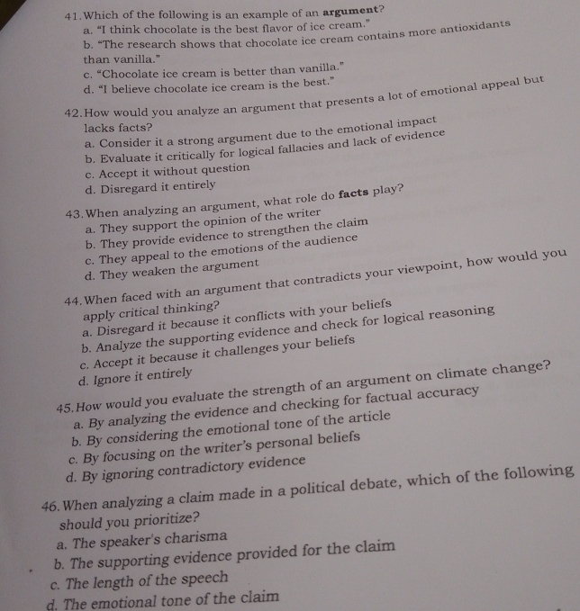 Which of the following is an example of an argument?
a. “I think chocolate is the best flavor of ice cream.”
b. “The research shows that chocolate ice cream contains more antioxidants
than vanilla."
c. “Chocolate ice cream is better than vanilla.”
d. “I believe chocolate ice cream is the best.”
42.How would you analyze an argument that presents a lot of emotional appeal but
lacks facts?
a. Consider it a strong argument due to the emotional impact
b. Evaluate it critically for logical fallacies and lack of evidence
c. Accept it without question
d. Disregard it entirely
43.When analyzing an argument, what role do facts play?
a. They support the opinion of the writer
b. They provide evidence to strengthen the claim
c. They appeal to the emotions of the audience
d. They weaken the argument
44. When faced with an argument that contradicts your viewpoint, how would you
apply critical thinking?
a. Disregard it because it conflicts with your beliefs
b. Analyze the supporting evidence and check for logical reasoning
c. Accept it because it challenges your beliefs
d. Ignore it entirely
45.How would you evaluate the strength of an argument on climate change?
a. By analyzing the evidence and checking for factual accuracy
b. By considering the emotional tone of the article
c. By focusing on the writer’s personal beliefs
d. By ignoring contradictory evidence
46. When analyzing a claim made in a political debate, which of the following
should you prioritize?
a. The speaker's charisma
b. The supporting evidence provided for the claim
c. The length of the speech
d. The emotional tone of the claim