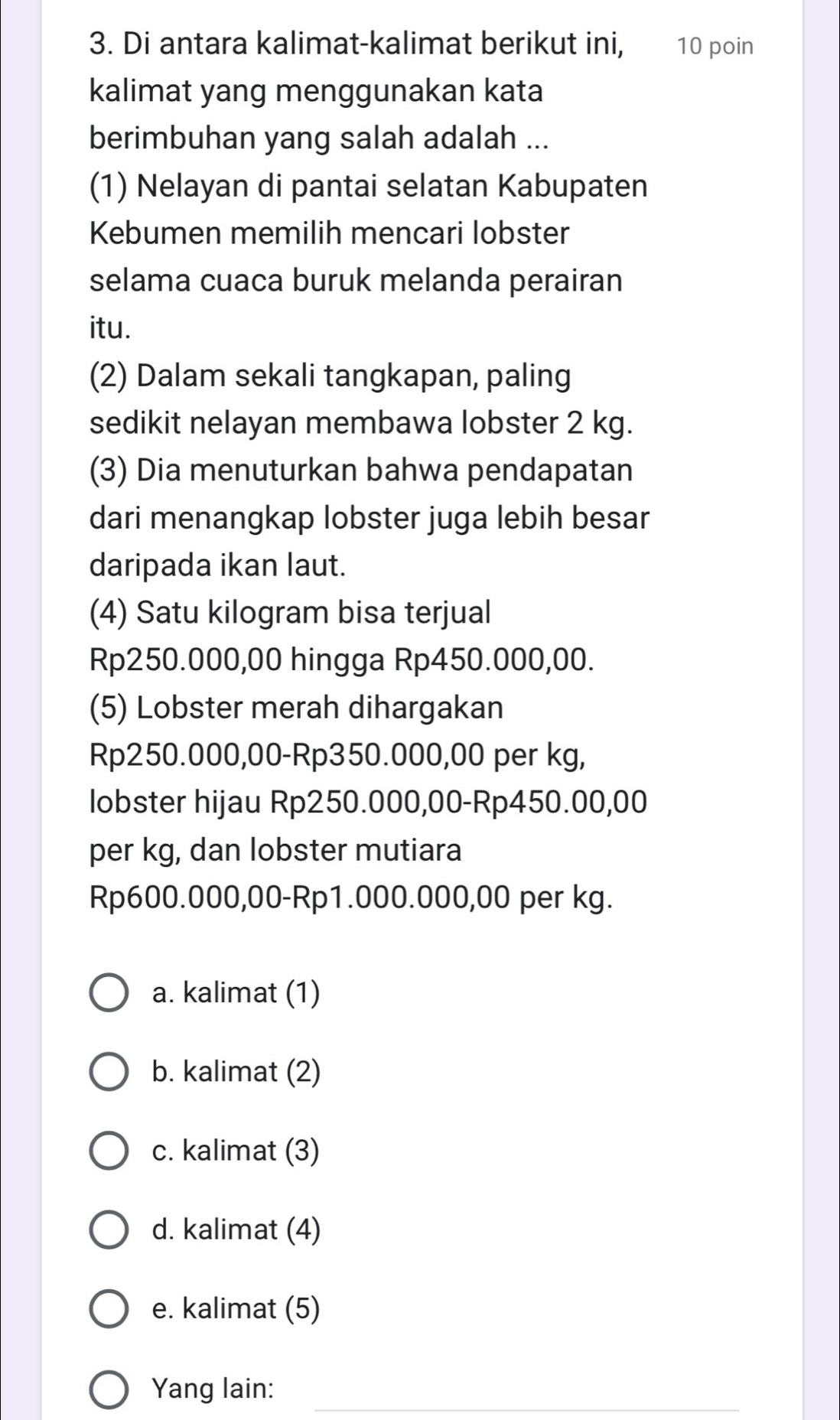 Di antara kalimat-kalimat berikut ini, 10 poin
kalimat yang menggunakan kata
berimbuhan yang salah adalah ...
(1) Nelayan di pantai selatan Kabupaten
Kebumen memilih mencari lobster
selama cuaca buruk melanda perairan
itu.
(2) Dalam sekali tangkapan, paling
sedikit nelayan membawa lobster 2 kg.
(3) Dia menuturkan bahwa pendapatan
dari menangkap lobster juga lebih besar
daripada ikan laut.
(4) Satu kilogram bisa terjual
Rp250.000,00 hingga Rp450.000,00.
(5) Lobster merah dihargakan
Rp250.000,00 - Rp350.000,00 per kg,
lobster hijau Rp250.000,00 - Rp450.00,00
per kg, dan lobster mutiara
Rp600.000,00 - Rp1.000.000,00 per kg.
a. kalimat (1)
b. kalimat (2)
c. kalimat (3)
d. kalimat (4)
e. kalimat (5)
_
Yang lain: