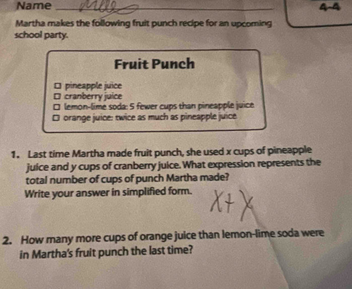 Name _4-4 
Martha makes the following fruit punch recipe for an upcoming 
school party. 
Fruit Punch 
[ pineapple juice 
* cranberry juice 
□ lemon-lime soda: 5 fewer cups than pineapple juice 
orange juice: twice as much as pineapple juice 
1. Last time Martha made fruit punch, she used x cups of pineapple 
juice and y cups of cranberry juice. What expression represents the 
total number of cups of punch Martha made? 
Write your answer in simplified form. 
2. How many more cups of orange juice than lemon-lime soda were 
in Martha's fruit punch the last time?