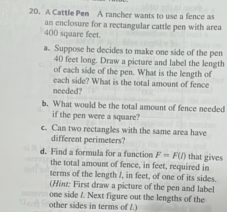 A Cattle Pen A rancher wants to use a fence as 
an enclosure for a rectangular cattle pen with area
400 square feet. 
a. Suppose he decides to make one side of the pen
40 feet long. Draw a picture and label the length 
of each side of the pen. What is the length of 
each side? What is the total amount of fence 
needed? 
b. What would be the total amount of fence needed 
if the pen were a square? 
c. Can two rectangles with the same area have 
different perimeters? 
d. Find a formula for a function F=F(l) that gives 
the total amount of fence, in feet, required in 
terms of the length l, in feet, of one of its sides. 
(Hint: First draw a picture of the pen and label 
one side /. Next figure out the lengths of the 
other sides in terms of l.)