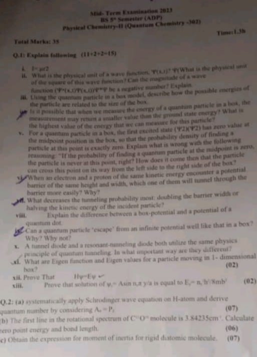 Mid- Term Examination 2023
BS 5° Semester (ADP)
Physical Chemictry-11 (Quantum Chemistry -102)
Time: 1.3h
Total Marka: 35
Q.1: Explain following (11+2+2-15)
1 l=mu ∠ 2
lI. What is the physical unit of a wave function. 4'(x,1)^7 P(What is the physical unt
of the square of this wave function? Can the magnilude of a wave
function (1P+(x,1))^4(x,0) *P be a negative number? Explain.
I. Usimt the quantum particle in a box model, describe how the possible energies of
the particle are related to the size of the box .
ts it possible that when we ineasure the energy of a quantum particle i a box, the
measurement may rehurn a smaller value than the ground state energy? What is
the highest value of the energy that we can measure for this particle?
v. For a quantum particle in a box, the first excited state (4/2)(4/2) ) has zero value at
the midpoint position in the box, so that the probability density of finding a
particle at this point is exactly zero. Explain what is wrong with the following
reasoning. "It the probability of finding a quantum particle at the midpoist is zero.
the particle is never at this point, right? How does it come then that the particle
can cross this point on its way from the left side to the right side of the box ?
v When an electron and a proton of the same kinetic energy encounter a potential
barrier of the same height and width, which one of them will tunnel through the
barrier more easily? Why?
o. What decreases the tunneling probability moat; doubling the barrier width or
halving the kinetic energy of the incident particle?
viiL. Explain the difference between a box-potential and a potential of a
quantum dot
Can a quantum particle "escape" from an infinite potential well like that in a box?
Why? Why not?
x. A tunnel diode and a resonant-tunneling diode both utilize the same physics
principle of quantum tunneling. In what important way are they different?
. What are Eigen finction and Eigen values for a particle moving in 1- dimensional
box? (02)
il. Prove That Hφ=Ey
xiii. Prove that solution of v_1=A sin n,π ) i is equal to E_r=n,h'/8mb' (02)
Q.2: (a) systematically apply Schrodinger wave equation on H-atom and derive
quantum number by considering A_o=P_s (07)
(b) Tise first line in the rotational spectrum of C'0' molecule is 3.84235cm. Calculate
rero point energy and bond length. (06)
e) Obtain the expression for moment of inertia for rigid diatomic molecule. (07)