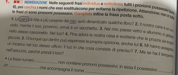 ■□ INDIVIDUAZIONE Nelle seguenti frasi individua e sottolinea tutti i pronomi possessivi (som 
6), poi cerchia i nomi che essi sostituiscono per evitarne la ripetizione. Attenzione: non in tu 
le frasi ci sono pronomi possessivi. Completa infine la frase posta sotto. 
1. Lozaino di Afia è più pesante del mio: avrò dimenticato qualche libro? 2. Il nostro cane è un cuo 
ciolo, mentre il suo, poverino, ormai è un vecchietto. 3. Nel mio paese vetro e alluminio si gettaro 
nello stesso cassonetto. Nel tuo? 4. Pina adora la nostra casa e sostiene che la propria sia troppo 
piccola. 5. Chiunque qui dentro può esprimere la propria opinione, anche tu! 6. Mi hanno assegnat 
un incarico nel tuo stesso ufficio: il tuo in che cosa consiste di preciso? 7. Ma se hai il temperin 
nell'astuccio, perché prendi il loro? 
La frase numero_ non contiene pronomi possessivi; in essa il possessivo 
un _che accompagna il nome_ 
_。