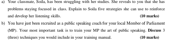 Your classmate, Soila, has been struggling with her studies. She reveals to you that she has 
problems staying focused in class. Explain to Soila five strategies she can use to reinforce 
and develop her listening skills. (10 marks) 
b) You have just been recruited as a public speaking coach for your local Member of Parliament 
(MP). Your most important task is to train your MP the art of public speaking. Discuss 3
(three) techniques you would include in your training manual. (10 marks)