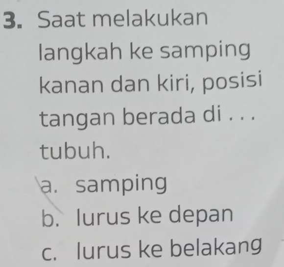 Saat melakukan
langkah ke samping
kanan dan kiri, posisi
tangan berada di . . .
tubuh.
a. samping
b. lurus ke depan
c. lurus ke belakang