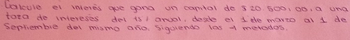 lalcule el interes gue gana un canital de 5 20. 500, 00. a una 
toea do intereses del is1 anoal, descle el 1de mario al 1 de 
Sepliembie del mismo aro, sigurendo las 1 metodos.