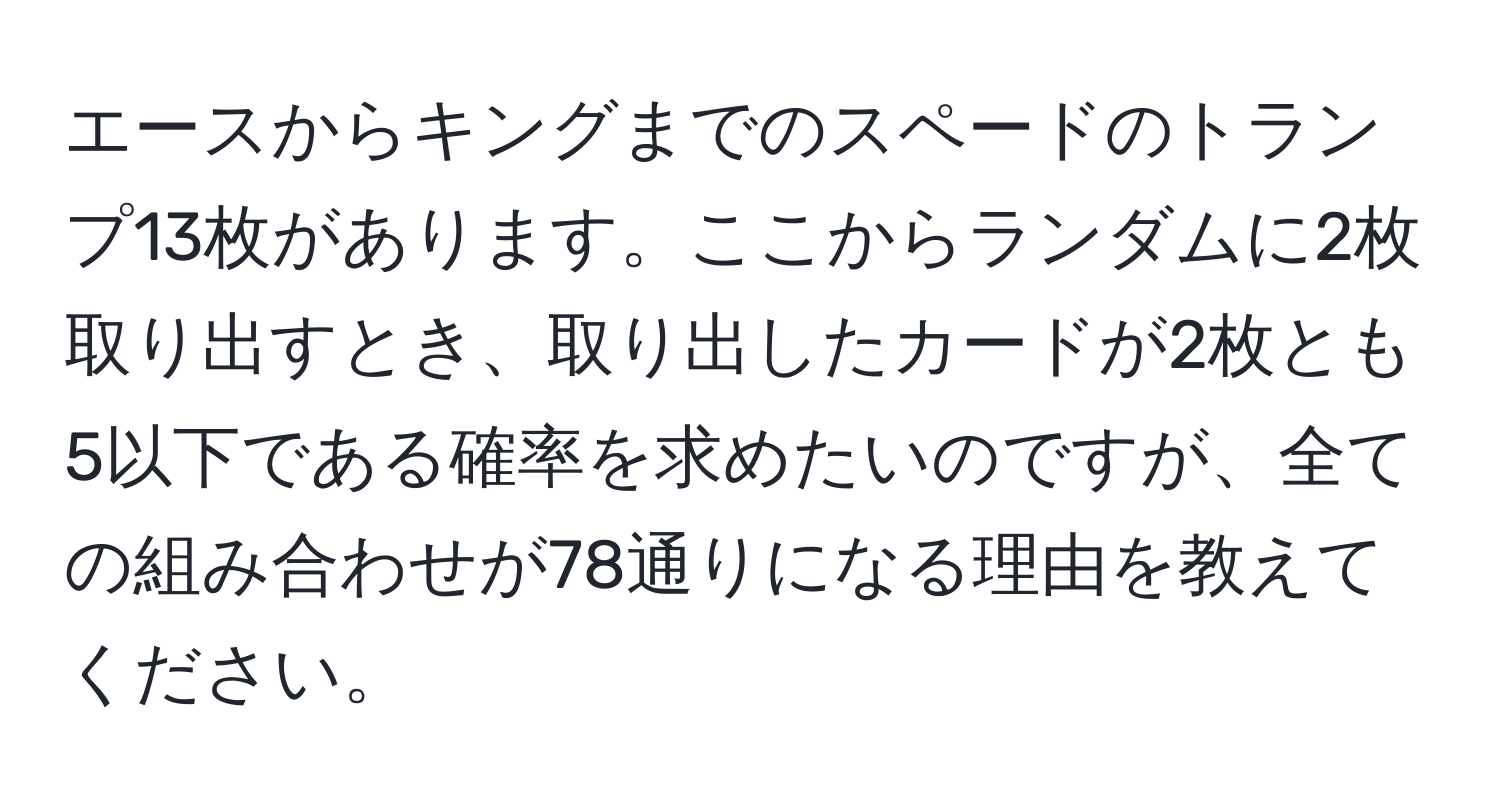 エースからキングまでのスペードのトランプ13枚があります。ここからランダムに2枚取り出すとき、取り出したカードが2枚とも5以下である確率を求めたいのですが、全ての組み合わせが78通りになる理由を教えてください。