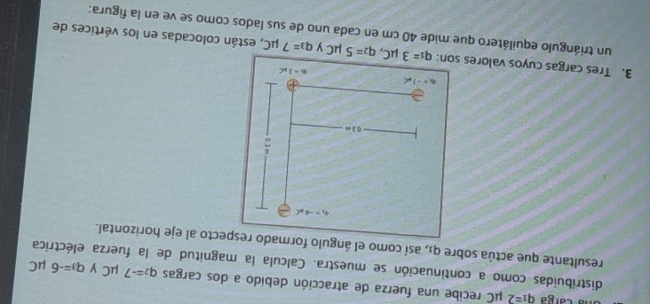 la carga q_1=2 μC recibe una fuerza de atracción debido a dos cargas q_2=-7 μC y q_3=-6
μC
distribuidas como a continuación se muestra. Calcula la magnitud de la fuerza eléctrica 
resultante que actúa sobre qí, así como el ángulo formado respecto al eje horizontal.
q_1=-6mu C
03m
a=-7!= c
q_1=2mu C
3. Tres cargas cuyos valores son: q_1=3mu C, q_2=5mu C y q_3=7mu C , están colocadas en los vértices de 
un triángulo equilátero que mide 40 cm en cada uno de sus lados como se ve en la figura: