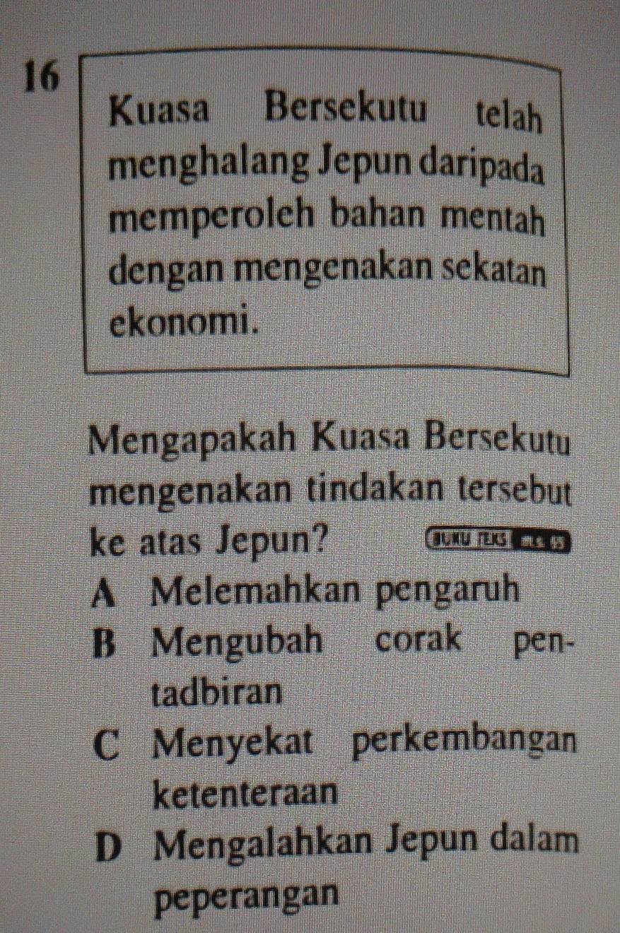 Kuasa Bersekutu telah
menghalang Jepun daripada
memperoleh bahan mentah
dengan mengenakan sekatan
ekonomi.
Mengapakah Kuasa Bersekutu
mengenakan tindakan tersebut
ke atas Jepun? g XU rEKs T NS
A Melemahkan pengaruh
B Mengubah corak pen-
tadbiran
C Menyekat perkembangan
ketenteraan
D Mengalahkan Jepun dalam
peperangan