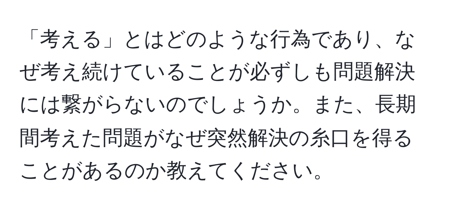 「考える」とはどのような行為であり、なぜ考え続けていることが必ずしも問題解決には繋がらないのでしょうか。また、長期間考えた問題がなぜ突然解決の糸口を得ることがあるのか教えてください。