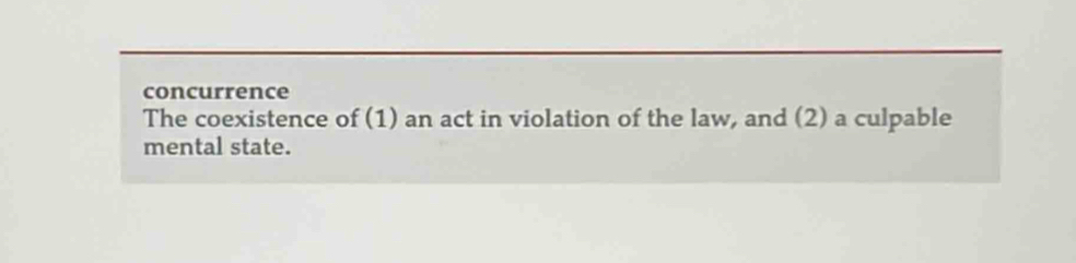 concurrence 
The coexistence of (1) an act in violation of the law, and (2) a culpable 
mental state.