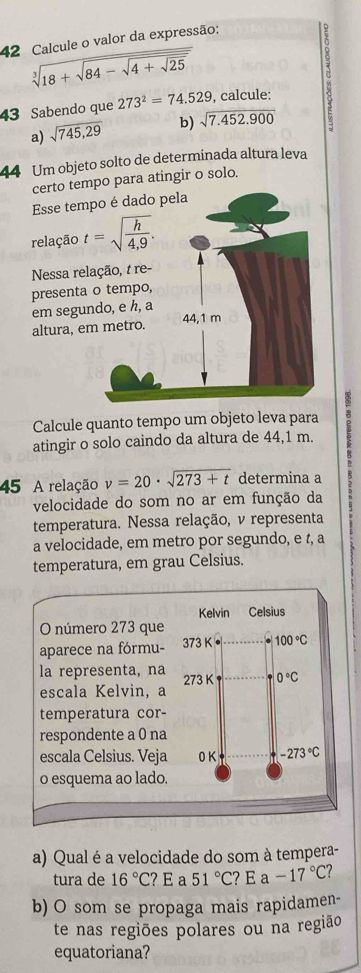 Calcule o valor da expressão:
sqrt[3](18+sqrt 84-sqrt 4+sqrt 25)
43 Sabendo que 273^2=74.529 , calcule: σ
a) sqrt(745,29) b) sqrt(7.452.900)
44 Um objeto solto de determinada altura leva
certo tpara atingir o solo.
Esse t
relaçã
Nessa 
presen
em se
altura,
Calcule quanto tempo um objeto leva para
atingir o solo caindo da altura de 44,1 m.
45 A relação v=20· sqrt(273+t) determina a
velocidade do som no ar em função da
temperatura. Nessa relação, v representa
a velocidade, em metro por segundo, e t, a
temperatura, em grau Celsius.
a) Qual é a velocidade do som à tempera-
tura de 16°C ? E a 51°C?E -17°C
b) O som se propaga mais rapidamen-
te nas regiões polares ou na região
equatoriana?