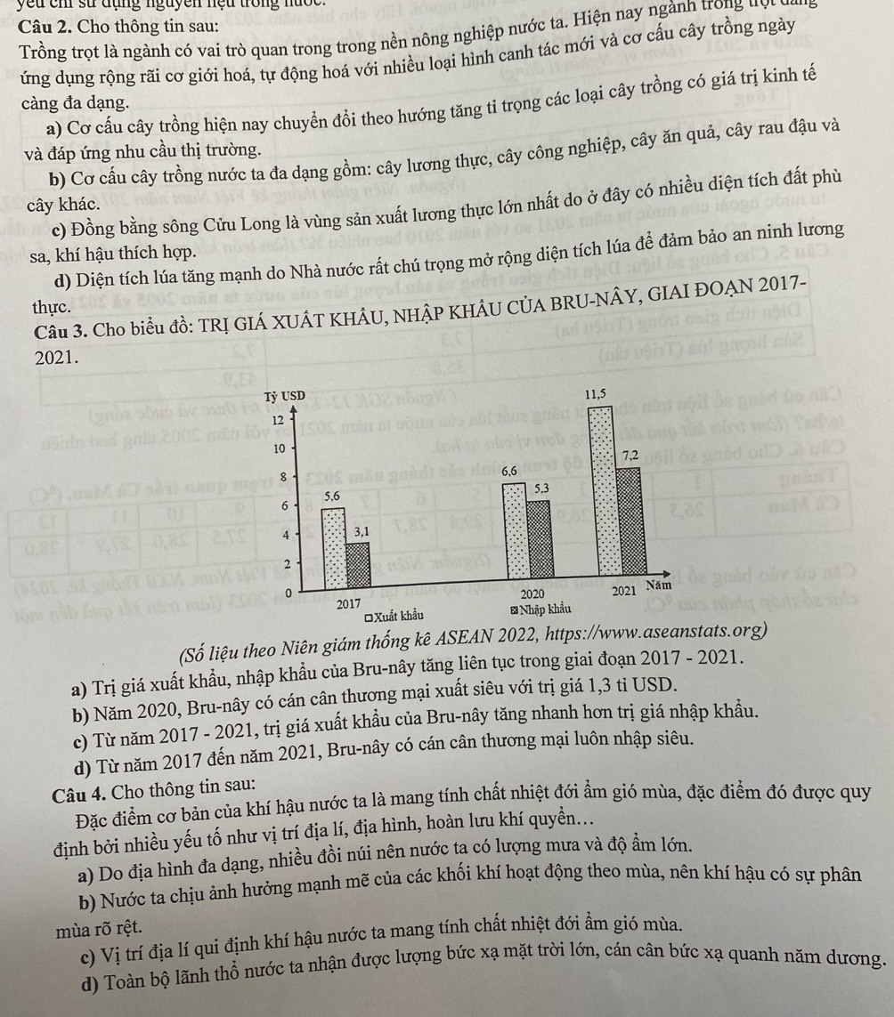 yeu chi sử đụng nguyen nệu trong nước.
Câu 2. Cho thông tin sau:
Trồng trọt là ngành có vai trò quan trong trong nền nông nghiệp nước ta. Hiện nay ngành trong đợt cai
ứng dụng rộng rãi cơ giới hoá, tự động hoá với nhiều loại hình canh tác mới và cơ cấu cây trồng ngày
a) Cơ cấu cây trồng hiện nay chuyển đổi theo hướng tăng tỉ trọng các loại cây trồng có giá trị kinh tế
càng đa dạng.
và đáp ứng nhu cầu thị trường.
b) Cơ cấu cây trồng nước ta đa dạng gồm: cây lương thực, cây công nghiệp, cây ăn quả, cây rau đậu và
c) Đồng bằng sông Cửu Long là vùng sản xuất lương thực lớn nhất do ở đây có nhiều diện tích đất phù
cây khác.
sa, khí hậu thích hợp.
d) Diện tích lúa tăng mạnh do Nhà nước rất chú trọng mở rộng diện tích lúa để đảm bảo an ninh lương
thực.
Câu 3. Cho biểu đồ: TRỊ GIÁ XUÂT KHÂU, NHÂP KHÂU CÚA BRU-NÂY, GIAI ĐOẠN 2017-
2021.
(Số liệu theo Niên giám thống kê ASEAN 2022, https://www.aseanstats.org)
a) Trị giá xuất khẩu, nhập khẩu của Bru-nây tăng liên tục trong giai đoạn 2017 - 2021.
b) Năm 2020, Bru-nây có cán cân thượng mại xuất siêu với trị giá 1,3 tỉ USD.
c) Từ năm 2017 - 2021, trị giá xuất khầu của Bru-nây tăng nhanh hơn trị giá nhập khẩu.
d) Từ năm 2017 đến năm 2021, Bru-nây có cán cân thương mại luôn nhập siêu.
Câu 4. Cho thông tin sau:
Đặc điểm cơ bản của khí hậu nước ta là mang tính chất nhiệt đới ẩm gió mùa, đặc điểm đó được quy
định bởi nhiều yếu tố như vị trí địa lí, địa hình, hoàn lưu khí quyển...
a) Do địa hình đa dạng, nhiều đồi núi nên nước ta có lượng mưa và độ ẩm lớn.
b) Nước ta chịu ảnh hưởng mạnh mẽ của các khối khí hoạt động theo mùa, nên khí hậu có sự phân
mùa rõ rệt.
c) Vị trí địa lí qui định khí hậu nước ta mang tính chất nhiệt đới ẩm gió mùa.
d) Toàn bộ lãnh thổ nước ta nhận được lượng bức xạ mặt trời lớn, cán cân bức xạ quanh năm dương.