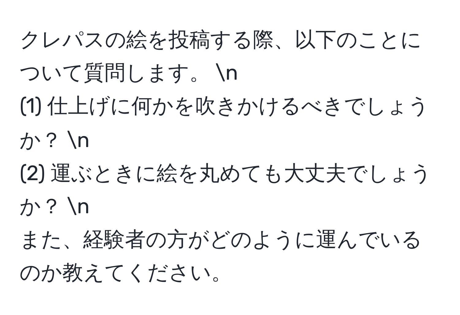 クレパスの絵を投稿する際、以下のことについて質問します。 n
(1) 仕上げに何かを吹きかけるべきでしょうか？ n
(2) 運ぶときに絵を丸めても大丈夫でしょうか？ n
また、経験者の方がどのように運んでいるのか教えてください。