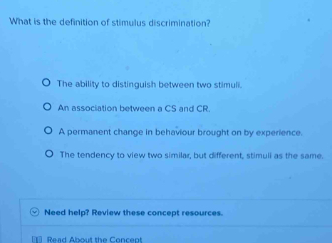 What is the definition of stimulus discrimination?
The ability to distinguish between two stimuli.
An association between a CS and CR.
A permanent change in behaviour brought on by experience.
The tendency to view two similar, but different, stimuli as the same.
Need help? Review these concept resources.
Read About the Concept