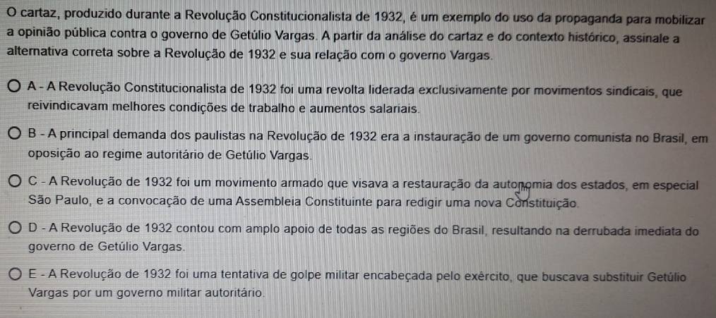 cartaz, produzido durante a Revolução Constitucionalista de 1932, é um exemplo do uso da propaganda para mobilizar
a opinião pública contra o governo de Getúlio Vargas. A partir da análise do cartaz e do contexto histórico, assinale a
alternativa correta sobre a Revolução de 1932 e sua relação com o governo Vargas.
A - A Revolução Constitucionalista de 1932 foi uma revolta liderada exclusivamente por movimentos sindicais, que
reivindicavam melhores condições de trabalho e aumentos salariais.
B - A principal demanda dos paulistas na Revolução de 1932 era a instauração de um governo comunista no Brasil, em
oposição ao regime autoritário de Getúlio Vargas.
C - A Revolução de 1932 foi um movimento armado que visava a restauração da autonomia dos estados, em especial
São Paulo, e a convocação de uma Assembleia Constituinte para redigir uma nova Constituição.
D - A Revolução de 1932 contou com amplo apoio de todas as regiões do Brasil, resultando na derrubada imediata do
governo de Getúlio Vargas.
E - A Revolução de 1932 foi uma tentativa de golpe militar encabeçada pelo exército, que buscava substituir Getúlio
Vargas por um governo militar autoritário.