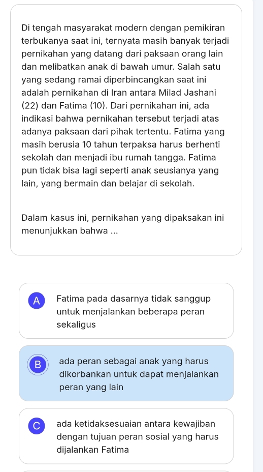 Di tengah masyarakat modern dengan pemikiran
terbukanya saat ini, ternyata masih banyak terjadi
pernikahan yang datang dari paksaan orang lain
dan melibatkan anak di bawah umur. Salah satu
yang sedang ramai diperbincangkan saat ini
adalah pernikahan di Iran antara Milad Jashani
(22) dan Fatima (10). Dari pernikahan ini, ada
indikasi bahwa pernikahan tersebut terjadi atas
adanya paksaan dari pihak tertentu. Fatima yang
masih berusia 10 tahun terpaksa harus berhenti
sekolah dan menjadi ibu rumah tangga. Fatima
pun tidak bisa lagi seperti anak seusianya yang
lain, yang bermain dan belajar di sekolah.
Dalam kasus ini, pernikahan yang dipaksakan ini
menunjukkan bahwa ...
A Fatima pada dasarnya tidak sanggup
untuk menjalankan beberapa peran
sekaligus
B ada peran sebagai anak yang harus
dikorbankan untuk dapat menjalankan
peran yang lain
C ada ketidaksesuaian antara kewajiban
dengan tujuan peran sosial yang harus
dijalankan Fatima