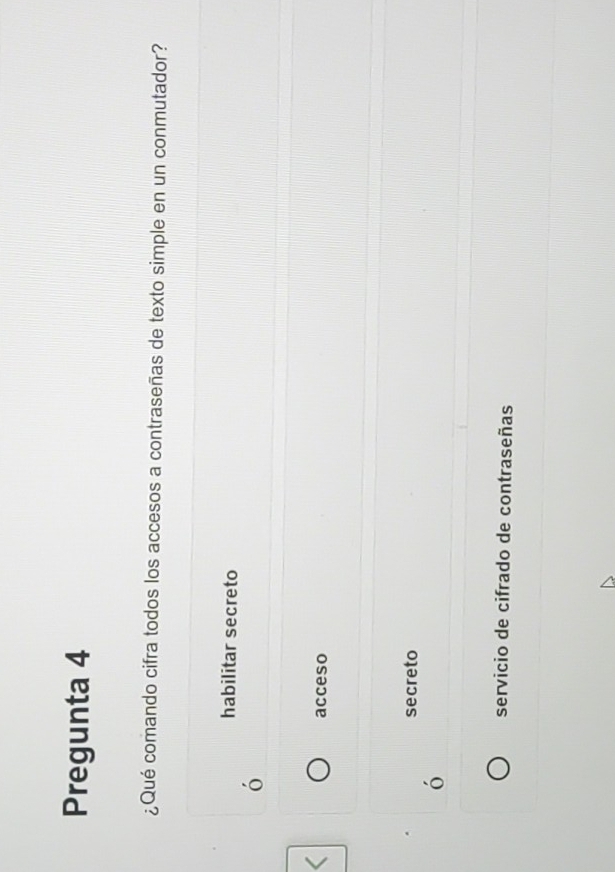 Pregunta 4
¿Qué comando cifra todos los accesos a contraseñas de texto simple en un conmutador?
habilitar secreto
acceso
secreto
servicio de cifrado de contraseñas