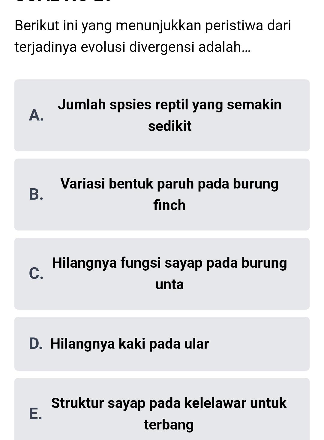 Berikut ini yang menunjukkan peristiwa dari
terjadinya evolusi divergensi adalah...
A.
Jumlah spsies reptil yang semakin
sedikit
Variasi bentuk paruh pada burung
B.
finch
Hilangnya fungsi sayap pada burung
C.
unta
D. Hilangnya kaki pada ular
Struktur sayap pada kelelawar untuk
E.
terbang