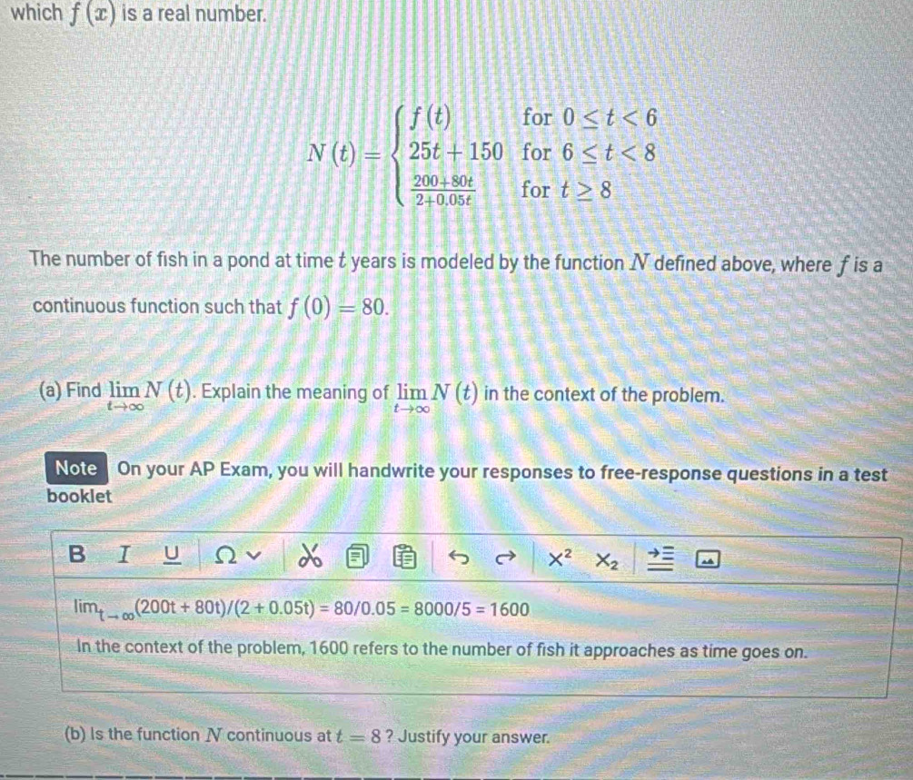 which f(x) is a real number.
N(t)=beginarrayl f(t)for0≤ t<6 25t+150for6≤ t<8  (200+80t)/2+0+9t fort≥ 8endarray.
The number of fish in a pond at time t years is modeled by the function I defined above, where f is a 
continuous function such that f(0)=80. 
(a) Find limlimits _tto ∈fty N(t). Explain the meaning of limlimits _tto ∈fty N(t) in the context of the problem. 
Note On your AP Exam, you will handwrite your responses to free-response questions in a test 
booklet 
B I U Ω X^2 X_2
lim_tto ∈fty (200t+80t)/(2+0.05t)=80/0.05=8000/5=1600
In the context of the problem, 1600 refers to the number of fish it approaches as time goes on. 
(b) Is the function N continuous at t=8 ? Justify your answer.