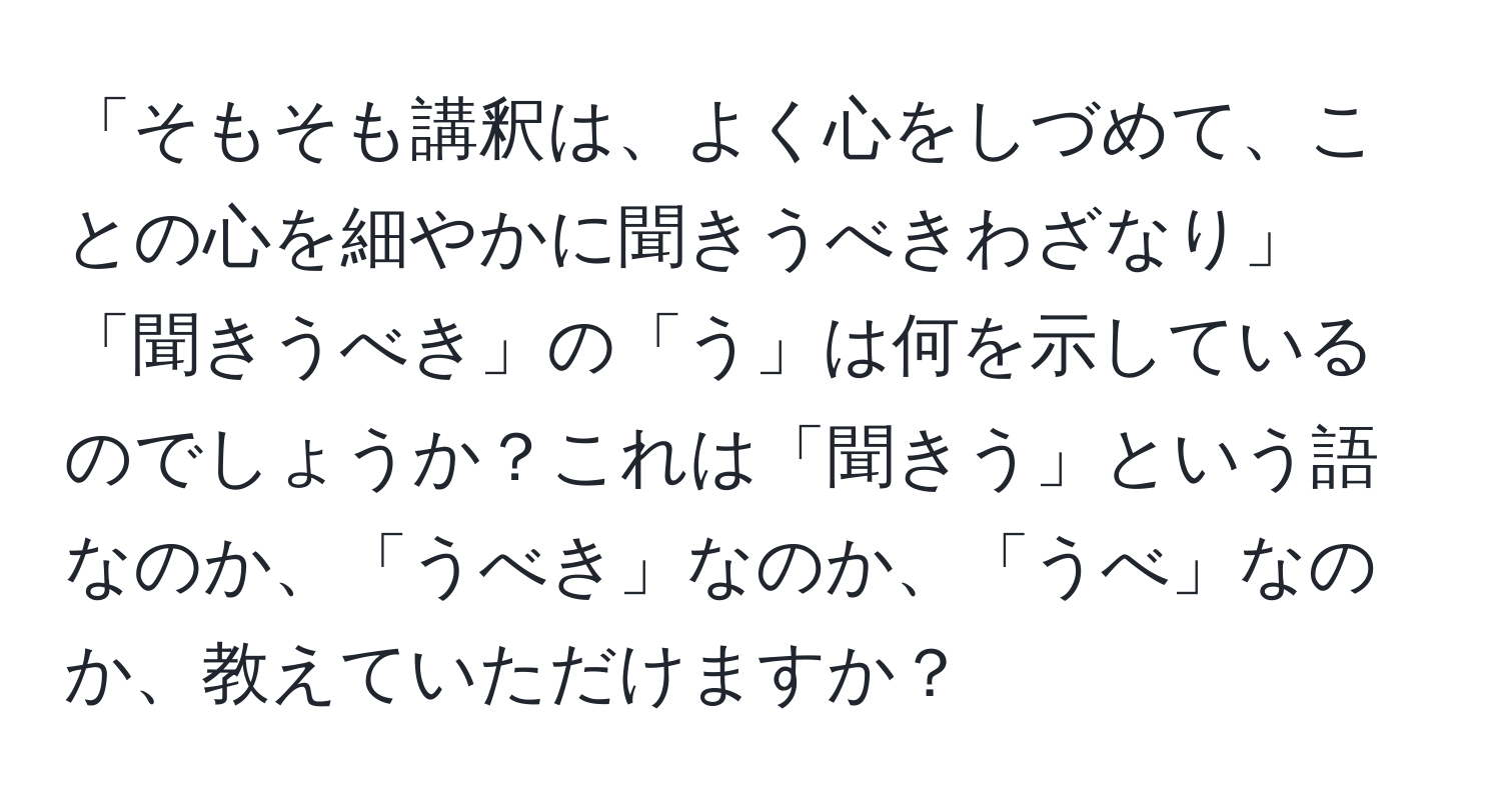 「そもそも講釈は、よく心をしづめて、ことの心を細やかに聞きうべきわざなり」  
「聞きうべき」の「う」は何を示しているのでしょうか？これは「聞きう」という語なのか、「うべき」なのか、「うべ」なのか、教えていただけますか？