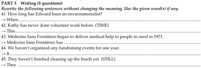 Writing (5 questions) 
Rewrite the following sentences without changing the meaning. Use the given word(s) if any. 
41. How long has Edward been an environmentalist? 
→ When_ 
42. Kathy has never done volunteer work before. (TIME) 
→ This_ 
43. Médecins Sans Frontières began to deliver medical help to people in need in 1971. 
→ Médecins Sans Frontières has_ 
44. We haven’t organized any fundraising events for one year. 
→ It_ 
45. They haven’t finished cleaning up the beach yet. (STILL) 
→ They_