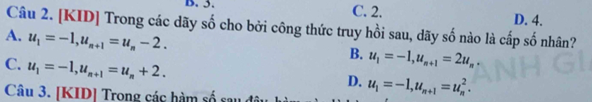 5. C. 2.
D. 4.
Câu 2. [KID] Trong các dãy số cho bởi công thức truy hồi sau, dãy số nào là cấp số nhân?
A. u_1=-1, u_n+1=u_n-2.
B. u_1=-1, u_n+1=2u_n.
C. u_1=-1, u_n+1=u_n+2.
D. u_1=-1, u_n+1=u_n^2. 
Câu 3. [KID] Trong các hàm số sau