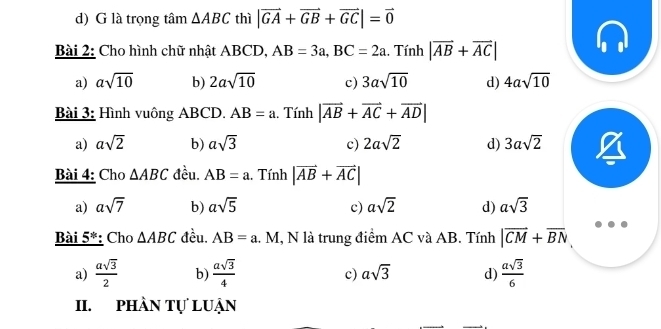 d) G là trọng tâm △ ABC thì |vector GA+vector GB+vector GC|=vector 0
Bài 2: Cho hình chữ nhật ABCD, AB=3a, BC=2a. Tính |vector AB+vector AC|
a) asqrt(10) b) 2asqrt(10) c) 3asqrt(10) d) 4asqrt(10)
Bài 3: Hình vuông ABCD, AB=a. Tính |vector AB+vector AC+vector AD|
a) asqrt(2) b) asqrt(3) c) 2asqrt(2) d) 3asqrt(2)
Bài 4: Cho △ ABC đều. AB=a 1. Tính |vector AB+vector AC|
a) asqrt(7) b) asqrt(5) c) asqrt(2) d) asqrt(3)
Bài 5*: Cho △ ABC đều. AB=a l. M, N là trung điểm AC và AB. Tính |vector CM+vector BN
a)  asqrt(3)/2  b)  asqrt(3)/4  c) asqrt(3) d)  asqrt(3)/6 
II. phần tự luận