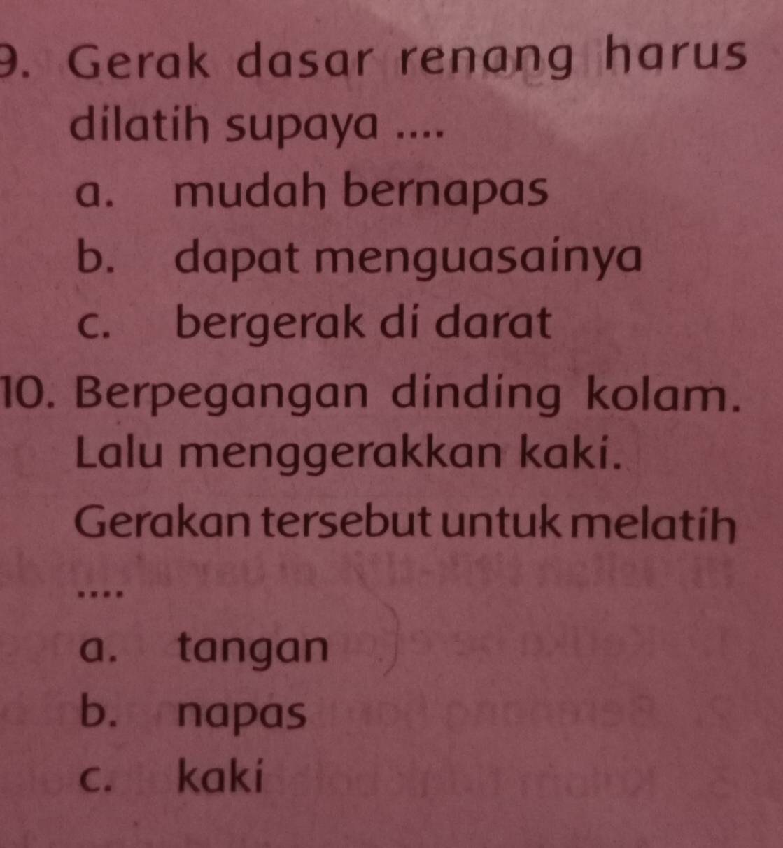 Gerak dasar renang harus
dilatih supaya ....
a. mudah bernapas
b. dapat menguasainya
c. bergerak di darat
10. Berpegangan dinding kolam.
Lalu menggerakkan kaki.
Gerakan tersebut untuk melatíh
a. tangan
b. napas
c. kaki