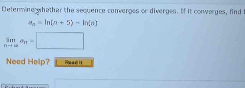 Determine whether the sequence converges or diverges. If it converges, find t
a_n=ln (n+5)-ln (n)
limlimits _nto ∈fty a_n=□
Need Help? Read It