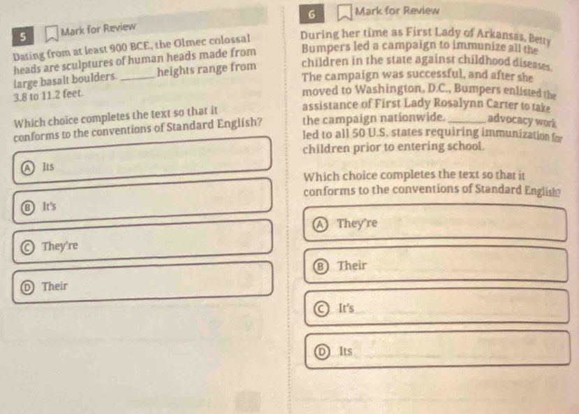 for Review
5 Mark for Review
Dating from at least 900 BCE, the Olmec colossal During her time as First Lady of Arkansas, Bety
Bumpers led a campaign to immunize all the
heads are sculptures of human heads made from children in the state against childhood diseases.
large basalt boulders. _heights range from
The campaign was successful, and after she
3.8 to 11.2 feet.
moved to Washington, D.C., Bumpers enlisted the
Which choice completes the text so that it
assistance of First Lady Rosalynn Carter to take
conforms to the conventions of Standard English? the campaign nationwide. _advocacy work
led to all 50 U.S. states requiring immunization for
children prior to entering school.
Its
Which choice completes the text so that it
conforms to the conventions of Standard English?
8 It's
a They're
They're
B Their
Their
It's
Its