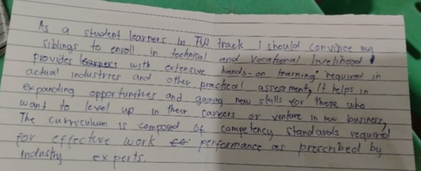 As a student learners in TV track I should convince may 
siblings to envoll in technical and vocational hvehhood 
provides ners with extensive hands on hrarning required in 
actual industries and other practical assesment, It helps in 
expanding opperfunhes and gaming new skulls for those who 
want to leveel up in their cargers or venture in now business, 
The curriculum is composed of competency standards requred 
for offecture work performance as proscnbed by 
industry experts