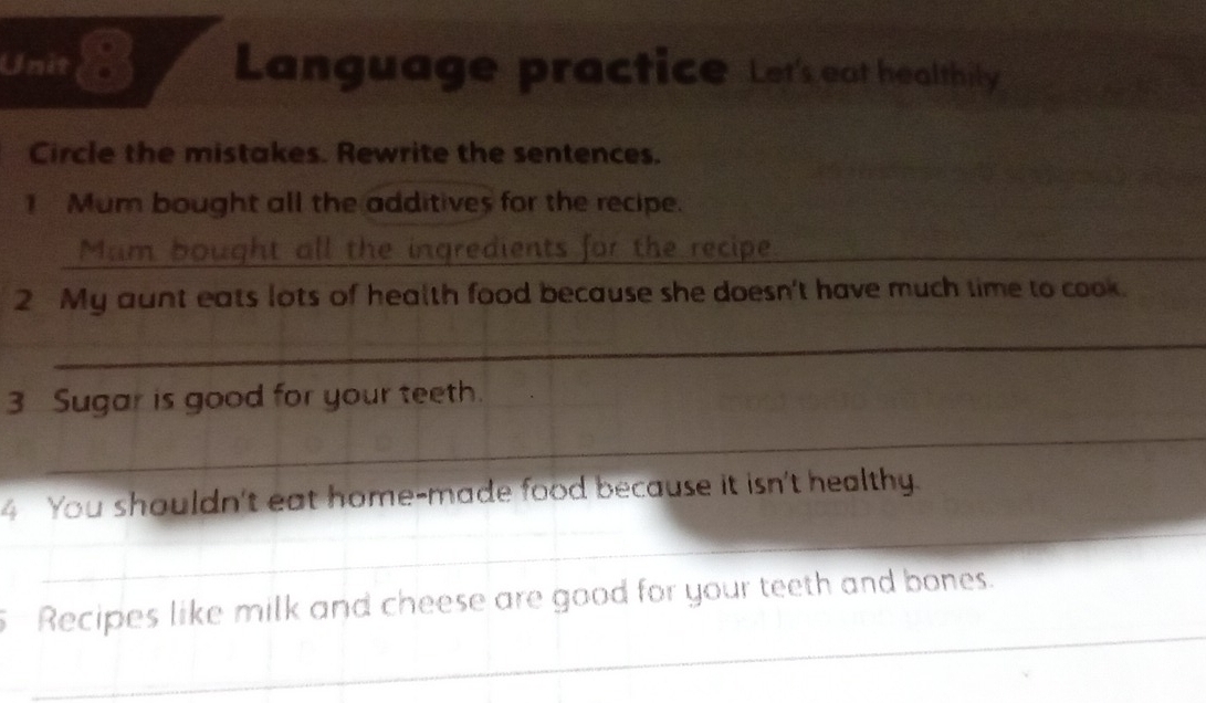 Unit Language practice Let's eat healthily 
Circle the mistakes. Rewrite the sentences. 
1 Mum bought all the additives for the recipe. 
Mum bought all the ingredients for the recipe 
2 My aunt eats lots of health food because she doesn't have much time to cook. 
_ 
3 Sugar is good for your teeth. 
_ 
4 You shouldn't eat home-made food because it isn't healthy. 
_ 
_ 
Recipes like milk and cheese are good for your teeth and bones.