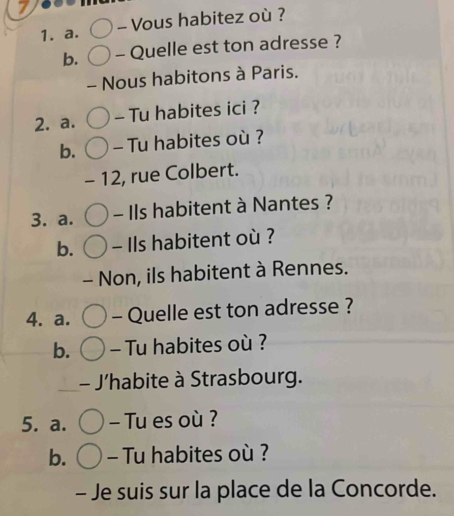 7 
1. a. - Vous habitez où ? 
b. - Quelle est ton adresse ? 
- Nous habitons à Paris. 
2. a. - Tu habites ici ? 
b. - Tu habites où ? 
- 12, rue Colbert. 
3. a. - Ils habitent à Nantes ? 
b. - Ils habitent où ? 
- Non, ils habitent à Rennes. 
4. a. - Quelle est ton adresse ? 
b. - Tu habites où ? 
- J'habite à Strasbourg. 
5. a. - Tu es où ? 
b. - Tu habites où ? 
- Je suis sur la place de la Concorde.