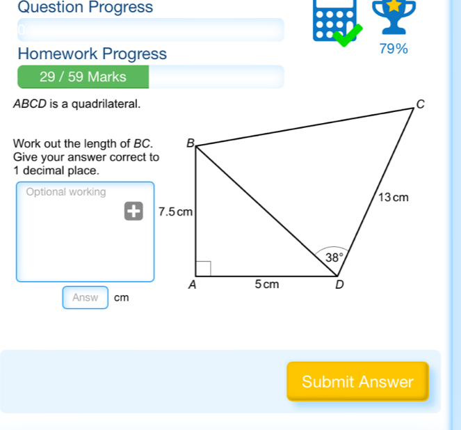 Question Progress
Homework Progress 79%
29 / 59 Marks
ABCD is a quadrilateral.
Work out the length of BC.
Give your answer correct to
1 decimal place.
Optional working
Answ cm
Submit Answer